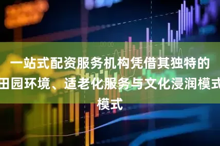 一站式配资服务机构凭借其独特的田园环境、适老化服务与文化浸润模式