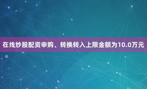 在线炒股配资申购、转换转入上限金额为10.0万元